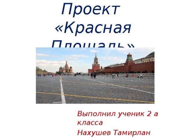 Проект  «Красная Площадь» Выполнил ученик 2 а класса Нахушев Тамирлан