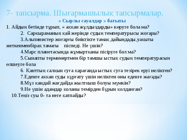 7- тапсырма. Шығармашылық тапсырмалар.  « Сырлы сауалдар » бағыты 1. Айдың бетінде тұрып, « аққан жұлдыздарды» көруге бола ма?  2. Сарқыраманың қай жерінде судың температурысы жоғары?  3.Альпинистер жоғарғы биіктікте тамақ дайындады,уақыты жеткенменбірақ тамағы піспеді. Не үшін?  4.Марс планетасында жұмыртқаны пісіруге бол ма?  5.Сынапты термомертмен бір тамшы ыстық судың температурасын өлшеуге бола  6. Қанттың салқын суға қарағанда ыстық суға тезірек еруі неліктен?  7.Еденге аққан суды құрғату үшін неліктен оны еденге жағады?  8.Мұз қандай жағдайда жылтқыш болуы мүмкін?  9.Не үшін адамдар қоланы темірден бұрын қолданған?  10.Теңіз суы 0- та неге қатпайды?