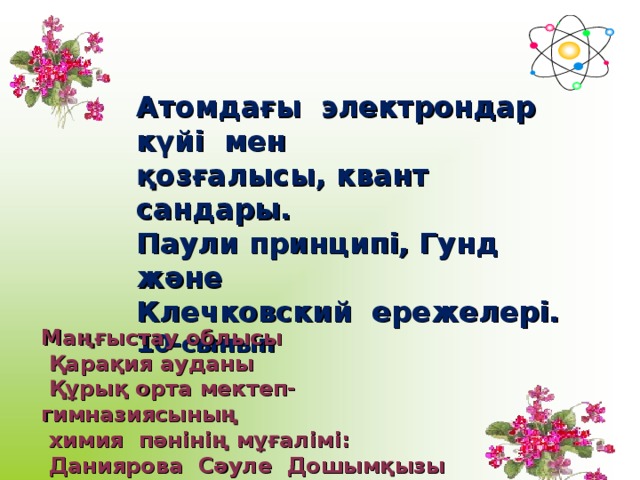 Атомдағы электрондар күйі мен қозғалысы, квант сандары. Паули принципі, Гунд және Клечковский ережелері. 10-сынып Маңғыстау облысы  Қарақия ауданы  Құрық орта мектеп-гимназиясының  химия пәнінің мұғалімі:  Даниярова Сәуле Дошымқызы