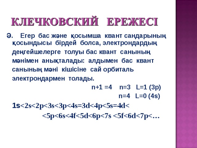 Ә. Егер бас және қосымша квант сандарының қосындысы бірдей болса, электрондардың  деңгейшелерге толуы бас квант санының  мәнімен анықталады: алдымен бас квант  санының мәні кішісіне сай орбиталь  электрондармен толады.  n+1 = 4 n= 3 L=1 ( 3 p)  n= 4 L=0 ( 4 s)    1 s