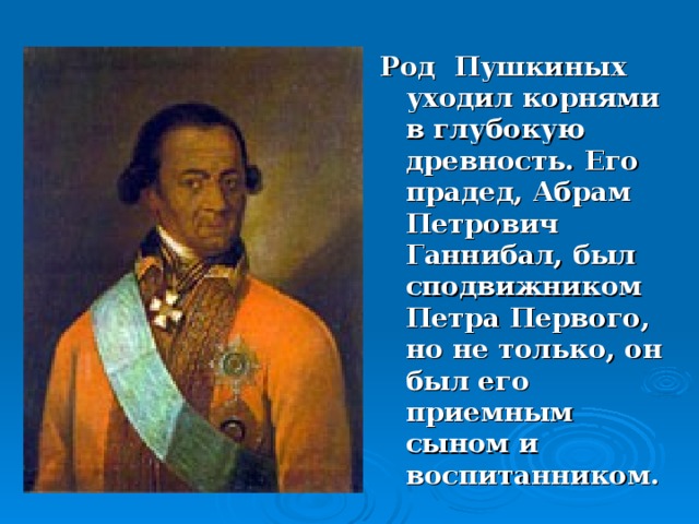 Род Пушкиных уходил корнями в глубокую древность. Его прадед, Абрам Петрович Ганнибал, был сподвижником Петра Первого, но не только, он был его приемным сыном и воспитанником.