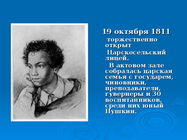 19 октября 1811  торжественно открыт  Царскосельский лицей.  В актовом зале собралась царская семья с государем, чиновники, преподаватели, гувернеры и 30 воспитанников, среди них юный Пушкин.