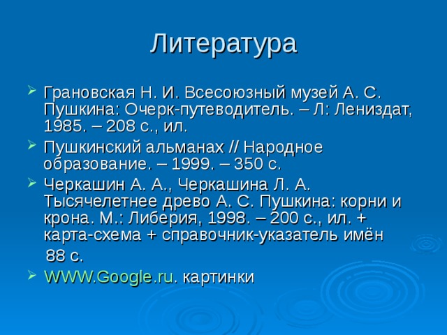 Литература Грановская Н. И. Всесоюзный музей А. С. Пушкина: Очерк-путеводитель. – Л: Лениздат, 1985. – 208 с., ил. Пушкинский альманах // Народное образование. – 1999. – 350 с. Черкашин А. А., Черкашина Л. А. Тысячелетнее древо А. С. Пушкина: корни и крона. М.: Либерия, 1998. – 200 с., ил. + карта-схема + справочник-указатель имён  88 с.