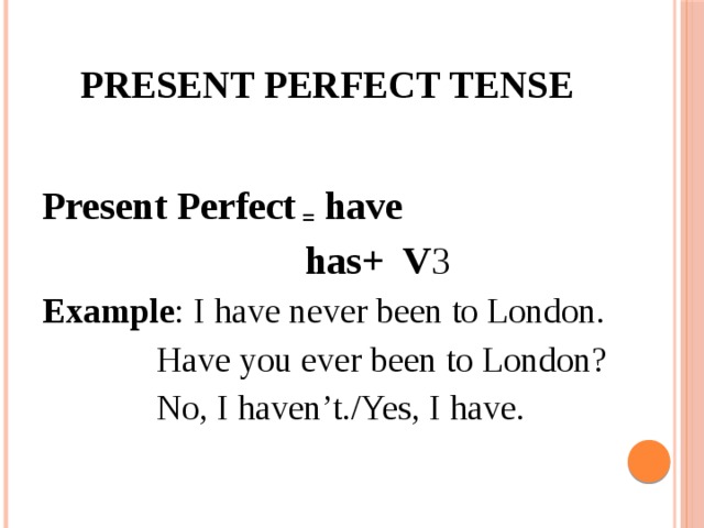 Present Perfect tense Present Perfect = have  has+ V 3 Example : I have never been to London.  Have you ever been to London?  No, I haven’t./Yes, I have.