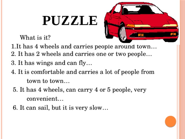 puzzle  What is it? 1.It has 4 wheels and carries people around town… 2. It has 2 wheels and carries one or two people… 3. It has wings and can fly… 4. It is comfortable and carries a lot of people from  town to town…  5. It has 4 wheels, can carry 4 or 5 people, very  convenient…  6. It can sail, but it is very slow…
