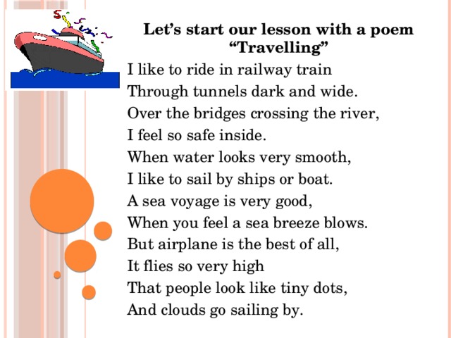 Let’s start our lesson with a poem “Travelling” I like to ride in railway train Through tunnels dark and wide. Over the bridges crossing the river, I feel so safe inside. When water looks very smooth, I like to sail by ships or boat. A sea voyage is very good, When you feel a sea breeze blows. But airplane is the best of all, It flies so very high That people look like tiny dots, And clouds go sailing by.
