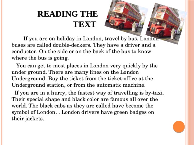 Reading the text  If you are on holiday in London, travel by bus. London buses are called double-deckers. They have a driver and a conductor. On the side or on the back of the bus to know where the bus is going.     You can get to most places in London very quickly by the under ground. There are many lines on the London Underground. Buy the ticket from the ticket-office at the Underground station, or from the automatic machine.   If you are in a hurry, the fastest way of travelling is by-taxi. Their special shape and black color are famous all over the world. The black cabs as they are called have become the symbol of London. . London drivers have green badges on their jackets.