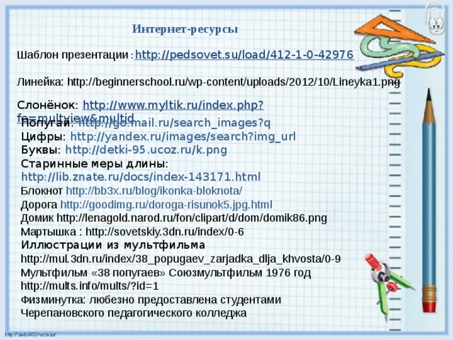 Интернет-ресурсы Шаблон презентации : http://pedsovet.su/load/412-1-0-42976 Линейка:  http://beginnerschool.ru/wp-content/uploads/2012/10/Lineyka1.png Слонёнок: http://www.myltik.ru/index.php?fe=multview&multid Попугай: http:// go.mail.ru/search_images?q Цифры: http:// yandex.ru/images/search?img_url Буквы: http://detki-95.ucoz.ru/k.png Старинные меры длины: http://lib.znate.ru/docs/index-143171.html Блокнот http ://bb3x.ru/ blog / ikonka-bloknota / Дорога http :// goodimg.ru /doroga-risunok5.jpg.html Домик http://lenagold.narod.ru/fon/clipart/d/dom/domik86.png Мартышка : http://sovetskiy.3dn.ru/index/0-6 Иллюстрации из мультфильма http://mul.3dn.ru/index/38_popugaev_zarjadka_dlja_khvosta/0-9 Мультфильм «38 попугаев» Союзмультфильм 1976 год http://mults.info/mults/?id=1 Физминутка: любезно предоставлена студентами Черепановского педагогического колледжа