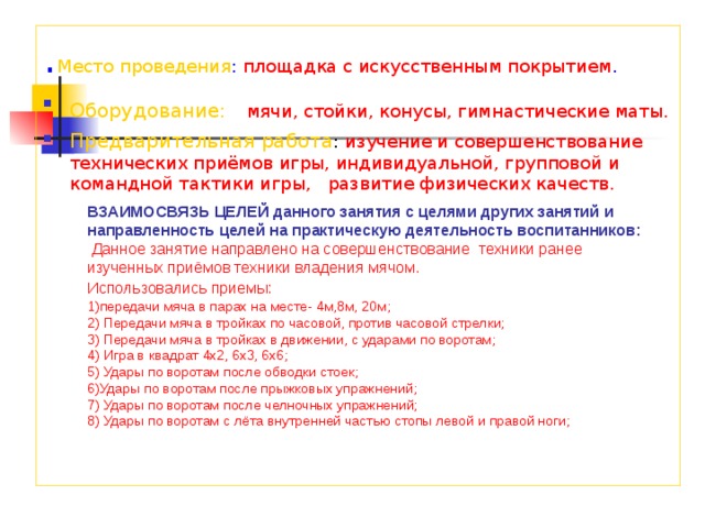 . Место проведения : площадка с искусственным покрытием . Оборудование:  мячи, стойки, конусы, гимнастические маты. Предварительная работа : изучение и совершенствование технических приёмов игры, индивидуальной, групповой и командной тактики игры, развитие физических качеств. ВЗАИМОСВЯЗЬ ЦЕЛЕЙ данного занятия с целями других занятий и направленность целей на практическую деятельность воспитанников:  Данное занятие направлено на совершенствование техники ранее изученных приёмов техники владения мячом. Использовались приемы:  1)передачи мяча в парах на месте- 4м,8м, 20м; 2) Передачи мяча в тройках по часовой, против часовой стрелки; 3) Передачи мяча в тройках в движении, с ударами по воротам; 4) Игра в квадрат 4х2, 6х3, 6х6; 5) Удары по воротам после обводки стоек; 6)Удары по воротам после прыжковых упражнений; 7) Удары по воротам после челночных упражнений; 8) Удары по воротам с лёта внутренней частью стопы левой и правой ноги;