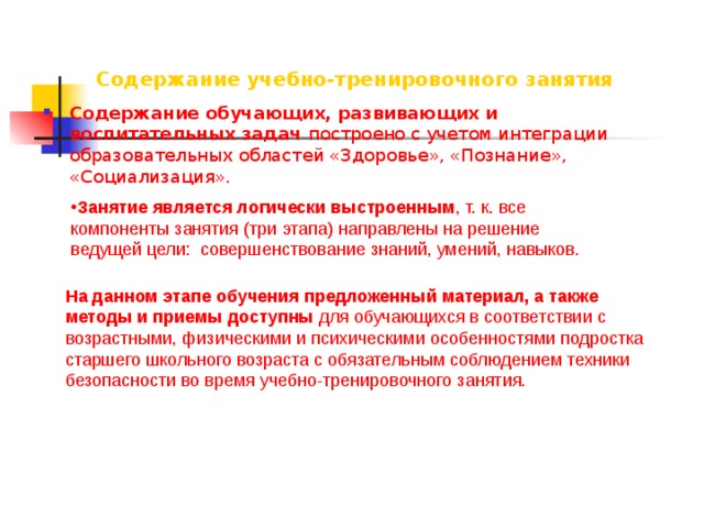 Содержание учебно-тренировочного занятия Содержание обучающих, развивающих и воспитательных задач построено с учетом интеграции образовательных областей «Здоровье», «Познание», «Социализация». Занятие является логически выстроенным , т. к. все компоненты занятия (три этапа) направлены на решение ведущей цели: совершенствование знаний, умений, навыков. На данном этапе обучения предложенный материал, а также методы и приемы доступны для обучающихся в соответствии с возрастными, физическими и психическими особенностями подростка старшего школьного возраста с обязательным соблюдением техники безопасности во время учебно-тренировочного занятия.