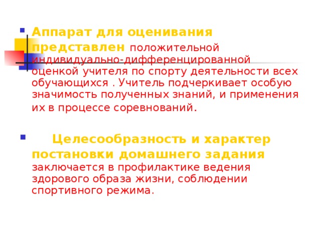 Аппарат для оценивания представлен  положительной индивидуально-дифференцированной оценкой учителя по спорту деятельности всех обучающихся . Учитель подчеркивает особую значимость полученных знаний, и применения их в процессе соревнований .   Целесообразность и характер постановки домашнего задания  заключается в профилактике ведения здорового образа жизни, соблюдении спортивного режима.