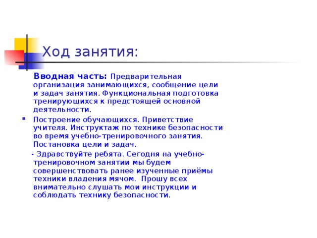 Ход занятия:  Вводная часть:  Предварительная организация занимающихся, сообщение цели и задач занятия. Функциональная подготовка тренирующихся к предстоящей основной деятельности. Построение обучающихся. Приветствие учителя. Инструктаж по технике безопасности во время учебно-тренировочного занятия. Постановка цели и задач.  - Здравствуйте ребята. Сегодня на учебно-тренировочном занятии мы будем совершенствовать ранее изученные приёмы техники владения мячом. Прошу всех внимательно слушать мои инструкции и соблюдать технику безопасности.