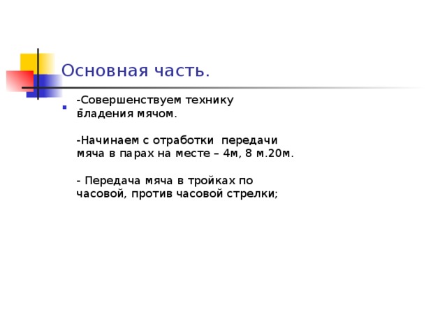 Основная часть. -Совершенствуем технику владения мячом. -Начинаем с отработки передачи мяча в парах на месте – 4м, 8 м.20м. - Передача мяча в тройках по часовой, против часовой стрелки;