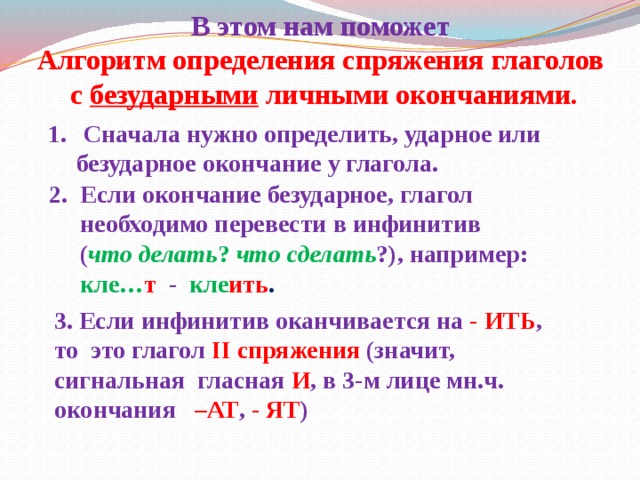 В этом нам поможет  Алгоритм определения спряжения глаголов  с безударными личными окончаниями.   Сначала нужно определить, ударное или  безударное окончание у глагола. 2. Если окончание безударное, глагол  необходимо перевести в инфинитив   ( что делать ? что сделать ?), например:  кле… т  - кле ить . 3. Если инфинитив оканчивается на -  ИТЬ , то это глагол II  спряжения  (значит, сигнальная гласная И , в 3-м лице мн.ч. окончания  –АТ ,  - ЯТ )