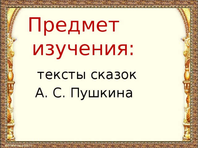 Предмет  изучения:  тексты сказок  А. С. Пушкина