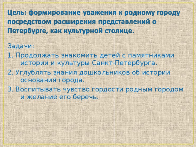 Задачи: 1. Продолжать знакомить детей с памятниками истории и культуры Санкт-Петербурга. 2. Углублять знания дошкольников об истории основания города. 3. Воспитывать чувство гордости родным городом и желание его беречь.