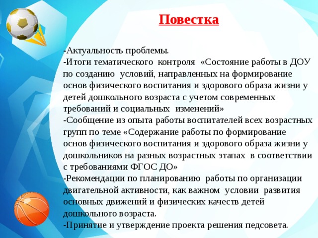 Повестка -Актуальность проблемы. -Итоги тематического контроля «Состояние работы в ДОУ по созданию условий, направленных на формирование основ физического воспитания и здорового образа жизни у детей дошкольного возраста с учетом современных требований и социальных изменений» -Сообщение из опыта работы воспитателей всех возрастных групп по теме «Содержание работы по формирование основ физического воспитания и здорового образа жизни у дошкольников на разных возрастных этапах в соответствии с требованиями ФГОС ДО» -Рекомендации по планированию работы по организации двигательной активности, как важном условии развития основных движений и физических качеств детей дошкольного возраста. -Принятие и утверждение проекта решения педсовета.