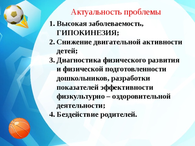 Актуальность проблемы Высокая заболеваемость, ГИПОКИНЕЗИЯ; Снижение двигательной активности детей; Диагностика физического развития и физической подготовленности дошкольников, разработки показателей эффективности физкультурно – оздоровительной деятельности; Бездействие родителей.