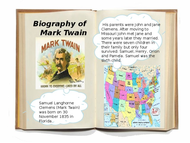 Biography of Mark Twain  His parents were John and Jane Clemens. After moving to Missouri John met Jane and some years later they married. There were seven children in their family but only four survived: Samuel, Henry, Orion and Pamela. Samuel was the sixth child. Samuel Langhorne Clemens (Mark Twain) was born on 30 November 1835 in Florida.