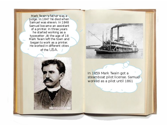Mark Twain’s father was a judge. In 1847 he died when Samuel was eleven. In 1848 Samuel became an assistant of a printer. In three years he started working as a typesetter . At the age of 18 Mark Twain left the town and began to work as a printer. He worked in different cities of the USA.   In 1859 Mark Twain got a steamboat pilot license. Samuel worked as a pilot until 1861