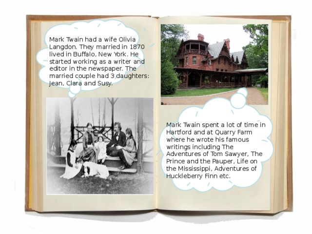 Mark Twain had a wife Olivia Langdon. They married in 1870 lived in Buffalo, New York. He started working as a writer and editor in the newspaper. The married couple had 3 daughters: Jean, Clara and Susy. Mark Twain spent a lot of time in Hartford and at Quarry Farm where he wrote his famous writings including The Adventures of Tom Sawyer, The Prince and the Pauper, Life on the Mississippi, Adventures of Huckleberry Finn etc.