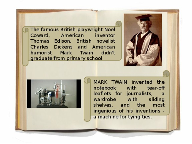 The famous British playwright Noel Coward, American inventor Thomas Edison, British novelist Charles Dickens and American humorist Mark Twain didn't graduate from primary school MARK TWAIN invented the notebook with tear-off leaflets for journalists, a wardrobe with sliding shelves, and the most ingenious of his inventions - a machine for tying ties.