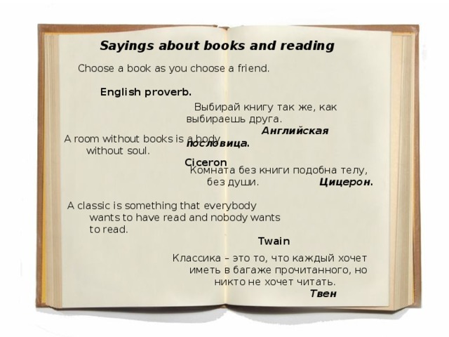 Sayings about books and reading Choose a book as you choose a friend.  English proverb.  Выбирай книгу так же, как выбираешь друга.     Английская пословица. A room without books is a body without soul.     Ciceron Комната без книги подобна телу, без души.    Цицерон . A classic is something that everybody wants to have read and nobody wants to read.     Twain Классика – это то, что каждый хочет иметь в багаже прочитанного, но никто не хочет читать.       Твен