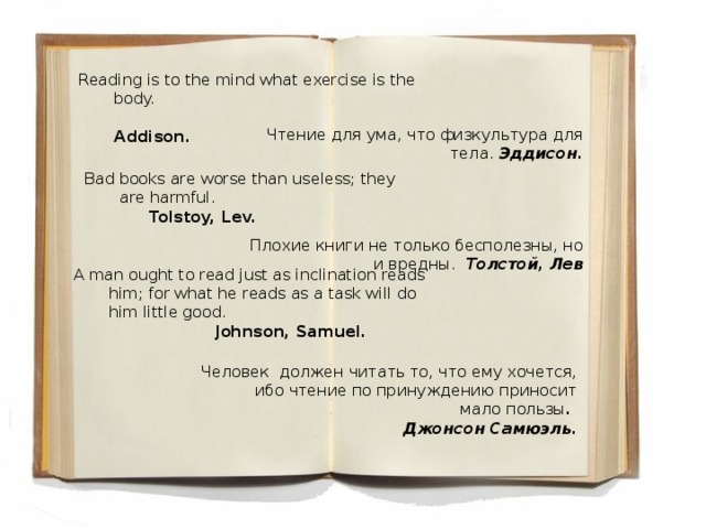 Reading is to the mind what exercise is the body.  Addison. Чтение для ума, что физкультура для тела. Эддисон. Bad books are worse than useless; they are harmful.     Tolstoy, Lev. Плохие книги не только бесполезны, но и вредны. Толстой, Лев A man ought to read just as inclination reads him; for what he reads as a task will do him little good.     Johnson, Samuel. Человек должен читать то, что ему хочется, ибо чтение по принуждению приносит мало пользы . Джон c он Самюэль .