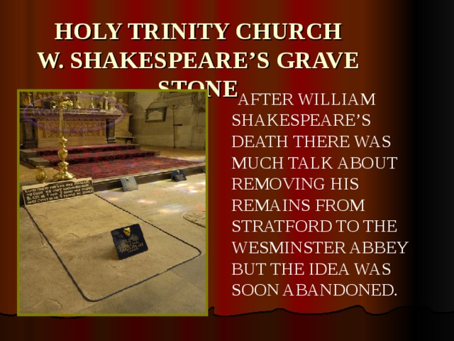 HOLY TRINITY CHURCH  W. SHAKESPEARE’S GRAVE STONE  AFTER WILLIAM SHAKESPEARE’S DEATH THERE WAS MUCH TALK ABOUT REMOVING HIS REMAINS FROM STRATFORD TO THE WESMINSTER ABBEY BUT THE IDEA WAS SOON ABANDONED .