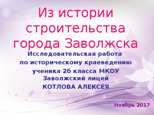 Из истории строительства  города Заволжска   Исследовательская работа по историческому краеведению ученика 2б класса МКОУ Заволжский лицей КОТЛОВА АЛЕКСЕЯ  Ноябрь 2017