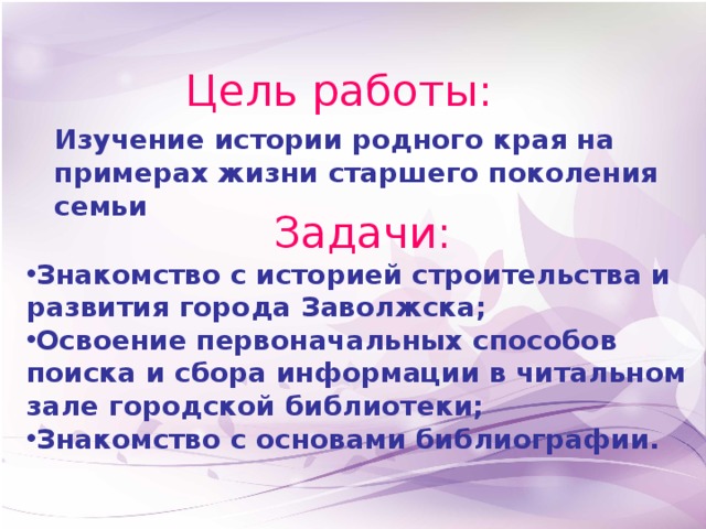 Цель работы: Изучение истории родного края на примерах жизни старшего поколения семьи Задачи: Знакомство с историей строительства и развития города Заволжска; Освоение первоначальных способов поиска и сбора информации в читальном зале городской библиотеки; Знакомство с основами библиографии.