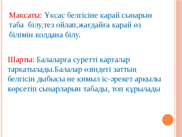 Мақсаты: Ұқсас белгісіне қарай сыңарын таба білу,тез ойлап,жағдайға қарай өз білімін қолдана білу. Шарты: Балаларға суретті карталар тарқатылады.Балалар өзіндегі заттың белгісін дыбысы не қимыл іс-әрекет арқылы көрсетіп сыңарларын табады, топ құрылады