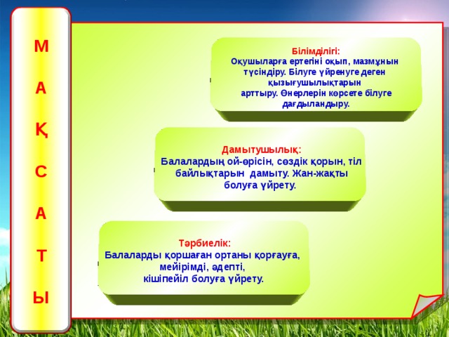 М  А  Қ  С  А  Т   Ы Білімділігі: Оқушыларға ертегіні оқып, мазмұнын түсіндіру. Білуге үйренуге деген қызығушылықтарын арттыру. Өнерлерін көрсете білуге дағдыландыру.   Дамытушылық: Балалардың ой-өрісін, сөздік қорын, тіл байлықтарын дамыту. Жан-жақты болуға үйрету.  Тәрбиелік:   Балаларды қоршаған ортаны қорғауға, мейірімді, әдепті, кішіпейіл болуға үйрету.