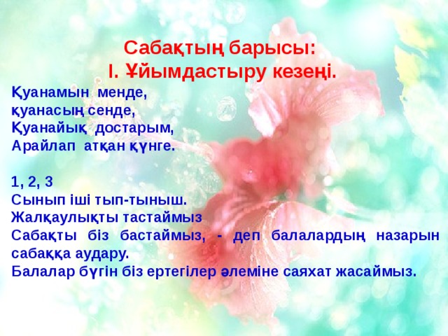 Сабақтың барысы: І. Ұйымдастыру кезеңі. Қуанамын менде, қуанасың сенде, Қуанайық достарым, Арайлап атқан қүнге.  1, 2, 3 Сынып іші тып-тыныш. Жалқаулықты тастаймыз Сабақты біз бастаймыз, - деп балалардың назарын сабаққа аудару. Балалар бүгін біз ертегілер әлеміне саяхат жасаймыз.