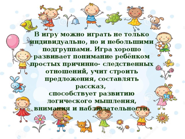 В игру можно играть не только индивидуально, но и небольшими подгруппами. Игра хорошо развивает понимание ребёнком простых причинно- следственных отношений, учит строить предложения, составлять рассказ, способствует развитию логического мышления, внимания и наблюдательности.