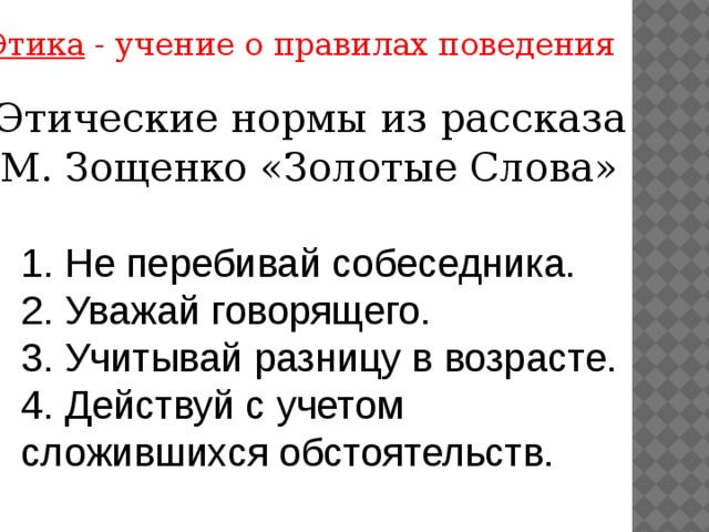 Этика - учение о правилах поведения  Этические нормы из рассказа М. Зощенко «Золотые Слова» 1. Не перебивай собеседника. 2. Уважай говорящего. 3. Учитывай разницу в возрасте. 4. Действуй с учетом сложившихся обстоятельств.