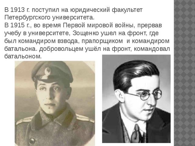 В 1913 г. поступил на юридический факультет Петербургского университета. В 1915 г., во время Первой мировой войны, прервав учебу в университете, Зощенко ушел на фронт, где был командиром взвода, прапорщиком и командиром батальона. добровольцем ушёл на фронт, командовал батальоном.