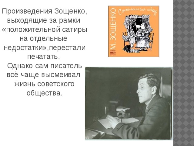 Произведения Зощенко, выходящие за рамки «положительной сатиры на отдельные недостатки»,перестали печатать. Однако сам писатель всё чаще высмеивал жизнь советского общества.