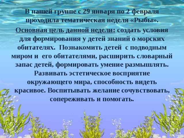 В нашей группе с 29 января по 2 февраля проходила тематическая неделя «Рыбы». Основная цель данной недели: создать условия для формирования у детей знаний о морских обитателях. Познакомить детей с подводным миром и его обитателями, расширить словарный запас детей, формировать умение размышлять. Развивать эстетическое восприятие окружающего мира, способность видеть красивое. Воспитывать желание сочувствовать, сопереживать и помогать.