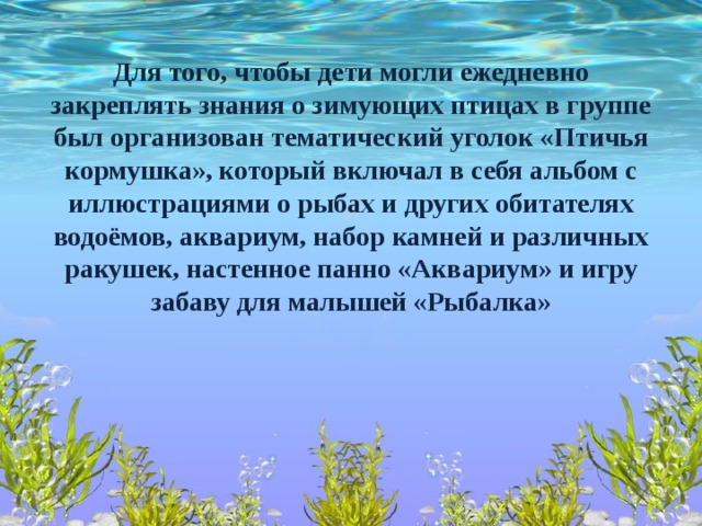 Для того, чтобы дети могли ежедневно закреплять знания о зимующих птицах в группе был организован тематический уголок «Птичья кормушка», который включал в себя альбом с иллюстрациями о рыбах и других обитателях водоёмов, аквариум, набор камней и различных ракушек, настенное панно «Аквариум» и игру забаву для малышей «Рыбалка»