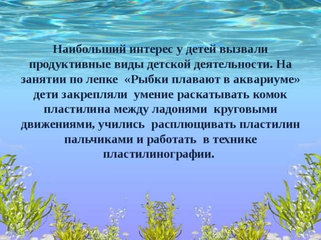 Наибольший интерес у детей вызвали продуктивные виды детской деятельности. На занятии по лепке «Рыбки плавают в аквариуме» дети закрепляли умение раскатывать комок пластилина между ладонями круговыми движениями, учились расплющивать пластилин пальчиками и работать в технике пластилинографии.