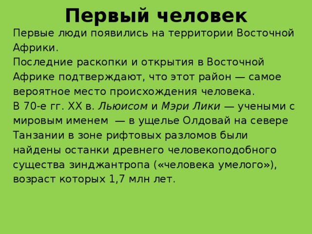 Первый человек Первые люди появились на территории Восточной Африки. Последние раскопки и открытия в Восточной Африке подтверждают, что этот район — самое вероятное место происхождения человека. В 70-е гг. ХХ в.  Льюисом  и  Мэри Лики  — учеными с мировым именем — в ущелье Олдовай на севере Танзании в зоне рифтовых разломов были найдены останки древнего человекоподобного существа зинджантропа («человека умелого»), возраст которых 1,7 млн лет.