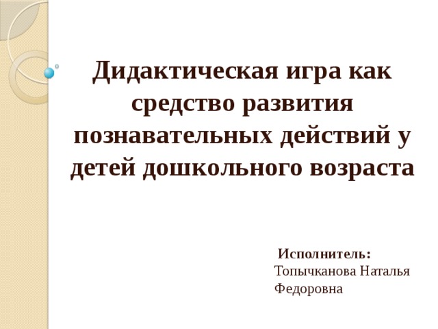       Дидактическая игра как средство развития познавательных действий у детей дошкольного возраста      Исполнитель: Топычканова Наталья Федоровна  