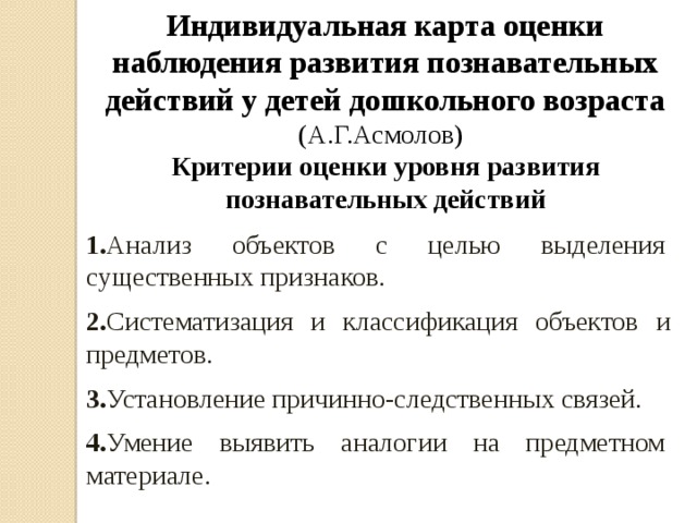 Индивидуальная карта оценки наблюдения развития познавательных действий у детей дошкольного возраста (А.Г.Асмолов)  Критерии оценки уровня развития познавательных действий 1. Анализ объектов с целью выделения существенных признаков. 2. Систематизация и классификация объектов и предметов. 3. Установление причинно-следственных связей. 4. Умение выявить аналогии на предметном материале.