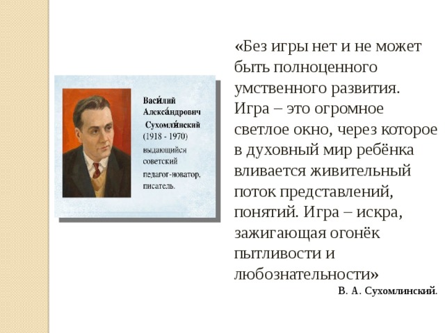 «Без игры нет и не может быть полноценного умственного развития. Игра – это огромное светлое окно, через которое в духовный мир ребёнка вливается живительный поток представлений, понятий. Игра – искра, зажигающая огонёк пытливости и любознательности» В. А. Сухомлинский.