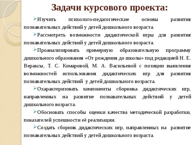 Задачи курсового проекта: Изучить психолого-педагогические основы развития познавательных действий у детей дошкольного возраста. Рассмотреть возможности дидактической игры для развития познавательных действий у детей дошкольного возраста. Проанализировать примерную образовательную программу дошкольного образования «От рождения до школы» под редакцией Н. Е. Вераксы, Т. С. Комаровой, М. А. Васильевой с позиции выявления возможностей использования дидактических игр для развития познавательных действий у детей дошкольного возраста. Охарактеризовать компоненты сборника дидактических игр, направленных на развитие познавательных действий у детей дошкольного возраста. Обосновать способы оценки качества методической разработки, показателей успешности её реализации. Создать сборник дидактических игр, направленных на развитие познавательных действий у детей дошкольного возраста.  