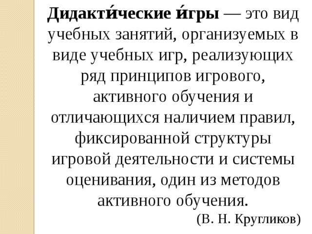 Дидакти́ческие и́гры  — это вид учебных занятий, организуемых в виде учебных игр, реализующих ряд принципов игрового, активного обучения и отличающихся наличием правил, фиксированной структуры игровой деятельности и системы оценивания, один из методов активного обучения. (В. Н. Кругликов)