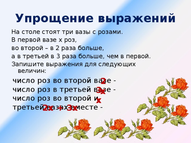 Упрощение выражений На столе стоят три вазы с розами. В первой вазе х роз, во второй – в 2 раза больше, а в третьей в 3 раза больше, чем в первой. Запишите выражения для следующих величин: число роз во второй вазе - число роз в третьей вазе - число роз во второй и третьей вазах вместе - 2х 3х 2х + 3х