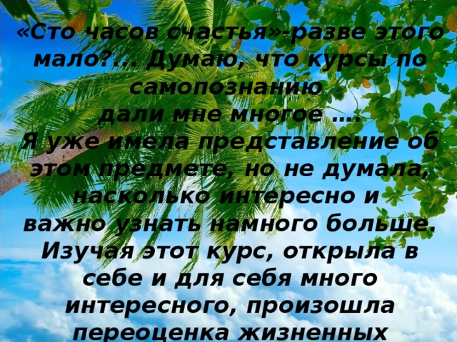 «Сто часов счастья»-разве этого мало?... Думаю, что курсы по самопознанию дали мне многое …. Я уже имела представление об этом предмете, но не думала, насколько интересно и важно узнать намного больше. Изучая этот курс, открыла в себе и для себя много интересного, произошла переоценка жизненных ценностей.