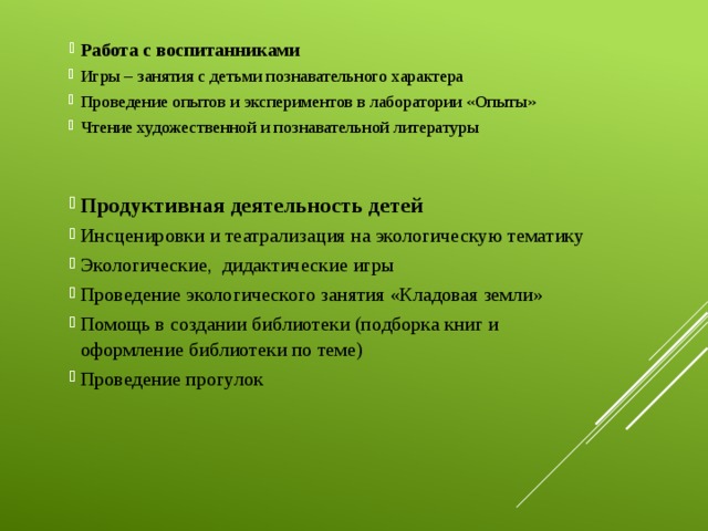 Работа с воспитанниками Игры – занятия с детьми познавательного характера Проведение опытов и экспериментов в лаборатории «Опыты» Чтение художественной и познавательной литературы Продуктивная деятельность детей Инсценировки и театрализация на экологическую тематику Экологические, дидактические игры Проведение экологического занятия «Кладовая земли» Помощь в создании библиотеки (подборка книг и оформление библиотеки по теме) Проведение прогулок